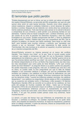 Aurelio Ruiz Enebral 24 de noviembre de 2009
(Fóro de Debate Político Ágora)


El terrorista que pidió perdón
"Estaba desesperado por ser un héroe, por ser un mártir, por salvar a la gente".
Así explicó ShaneO'Doherty, ex-terrorista del IRA arrepentido, por qué con sólo
quince años entró en esta banda terrorista. Durante cinco años preparó y
colocó explosivos, disparó a soldados británicos y envió decenas de cartas-
bomba a Londres. Después de ser detenido con veinte años fue condenado a
treinta cadenas perpetuas. Todo ese tiempo para pensar en la cárcel lo llevaron
a arrepentirse de sus crímenes y pedir perdón a la personas heridas en sus
atentados. "Catorce años te hacen evaluarlo todo", confesó O'Doherty, que se
dio cuenta de su error al estudiar los Derechos Humanos y leer los cuatro
Evangelios en una noche. "Estaba avergonzado del IRA" y "sentí la obligación
de pedir perdón". Perdón. Palabra tabú para sus compañeros del IRA, que le
retiraron la palabra y le decían que había cambiado "para hacer su vida más
fácil"; pero también para muchas víctimas y políticos, que "pensaban que
volvería a ser un terrorista". Toda esta experiencia la dejó escrita en
TheVolunteer (No más bombas en la edición en español), el primer testimonio
de un miembro arrepentido del IRA.
ShaneO'Doherty enmarcó su historia personal en el marco del conflicto
irlandés. "Una historia muy triste", en la que "todo el mundo puede contar
víctimas", que estalló a comienzos del siglo XX con la Revolución Católica
aplastada por los británicos y que, en 1921 y tras una "terrible" guerra civil en la
que "los jóvenes debían sacrificar sus vidas", dio como resultado una República
de Irlanda independiente en el Sur y el Norte ("las mejores tierra, las más ricas,
las más industriales") aún como parte de Gran Bretaña. "¿Por qué vivimos
dentro de Gran Bretaña?", le preguntó Shane a su padre cuando era pequeño.
No recibió respuesta a esta pregunta, más aún, la realidad que veía día a día
en Derry, su pueblo natal, le hizo preguntarse por qué la falta de trabajo
obligaba a sus conocidos católicos a emigrar; por qué los protestantes iban
armados con pistolas y los católicos no tenían forma de defenderse; por qué
veía arder la ciudad de camino al colegio. Entonces comenzaron las marchas
por los derechos civiles: "cuando los británicos estaban dormidos, los católicos
despertaron". Los católicos se preguntaban dónde estaba el IRA y protestaban
por su ausencia con pintadas como «I RanAway» («Me escapé»). El Ejército
Republicano Irlandés (IRA) se convirtió en la policía de los católicos, se hizo
parte del paisaje de muchas ciudades del Ulster... hasta que el Domingo
Sangriento (1972) dio una dimensión mayor al conflicto. La masacre provocada
por los francotiradores británicos provocó el reclutamiento de miles de
voluntarios, muchos de corta edad, como Shane ("todos mis amigos estaban en
el IRA"). Y es que "los jóvenes suelen pensar cosas muy extremas, hacer
muchas locuras".
La cárcel y el paso del tiempo hizo que O'Doherty se arrepintiera de «sus
locuras» y cambiara el enfoque: "la cuestión importante no es quién tiene
razón, sino respetar los Derechos Humanos. Si todos los respetamos, podemos
tener un diálogo civilizado". A partir de entonces, Shane se comprometió con la
búsqueda de la paz para Irlanda.
 
