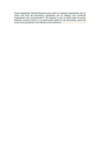 Como despedida, ShaneO'Doherty quiso (ante un auditorio abarrotado) dar su
visión del final del terrorismo, apostando por el diálogo ("no confundir
negociación con conversación"): "Si esperas a que la gente deje de poner
bombas, nunca lo hará [...] La democracia debe ir a los terroristas, como los
curas a los pecadores o los médicos a los enfermos".
 