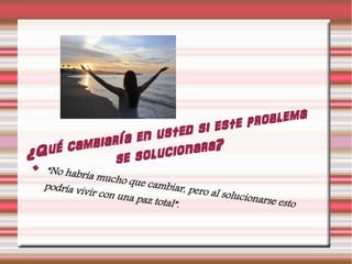 ¿Qué cambiaría en usted si este problema
se solucionara?
 “No habría mucho que cambiar, pero al solucionarse esto
podría vivir con una paz total”.
 