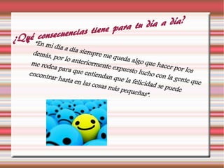 ¿Qué consecuencias tiene para tu día a día?
 “En mi día a día siempre me queda algo que hacer por los
demás, por lo anteriormente expuesto lucho con la gente que
me rodea para que entiendan que la felicidad se puede
encontrar hasta en las cosas más pequeñas”.
 