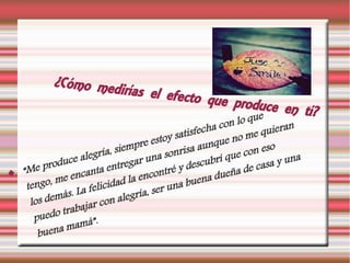¿Cómo medirías el efecto que produce en tí?
 “Me produce alegría, siempre estoy satisfecha con lo que
tengo, me encanta entregar una sonrisa aunque no me quieran
los demás. La felicidad la encontré y descubrí que con eso
puedo trabajar con alegría, ser una buena dueña de casa y una
buena mamá”.
 