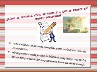 ¿Cómo se sentiría, cómo se vería y a qué se parece ese
futuro imaginado?
 “Me sentiría con mi meta cumplida y me vería como volando
en las nubes.
 No se parece a nada ya que la felicidad completa jamás podrá
existir porque sin dolor no podríamos tener un alivio moral”.
 