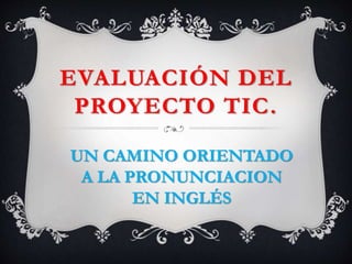 EVALUACIÓN DEL
PROYECTO TIC.
UN CAMINO ORIENTADO
A LA PRONUNCIACION
EN INGLÉS
 