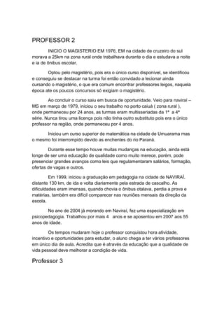 PROFESSOR 2
INICIO O MAGISTERIO EM 1976, EM na cidade de cruzeiro do sul
morava a 25km na zona rural onde trabalhava durante o dia e estudava a noite
e ia de ônibus escolar.
Optou pelo magistério, pois era o único curso disponível, se identificou
e conseguiu se destacar na turma foi então convidado a lecionar ainda
cursando o magistério, o que era comum encontrar professores leigos, naquela
época ate os poucos concursos só exigiam o magistério.
Ao concluir o curso saiu em busca de oportunidade. Veio para naviraí –
MS em março de 1979, iniciou o seu trabalho no porto caiuá ( zona rural ),
onde permaneceu por 24 anos, as turmas eram multisseriadas da 1ª a 4ª
série. Nunca tirou uma licença pois não tinha outro substituto pois era o único
professor na região, onde permaneceu por 4 anos.
Iniciou um curso superior de matemática na cidade de Umuarama mas
o mesmo foi interrompido devido as enchentes do rio Paraná.
Durante esse tempo houve muitas mudanças na educação, ainda está
longe de ser uma educação de qualidade como muito merece, porém, pode
presenciar grandes avanços como leis que regulamentaram salários, formação,
ofertas de vagas e outros.
Em 1999, iniciou a graduação em pedagogia na cidade de NAVIRAÍ,
distante 130 km, de ida e volta diariamente pela estrada de cascalho. As
dificuldades eram imensas, quando chovia o ônibus otalava, perdia a prova e
matérias, também era difícil comparecer nas reuniões mensais da direção da
escola.
No ano de 2004 já morando em Naviraí, fez uma especialização em
psicopedagogia. Trabalhou por mais 4 anos e se aposentou em 2007 aos 55
anos de idade.
Os tempos mudaram hoje o professor conquistou hora atividade,
incentivo e oportunidades para estudar, o aluno chega a ter vários professores
em único dia de aula. Acredita que é através da educação que a qualidade de
vida pessoal deve melhorar a condição de vida.
Professor 3
 