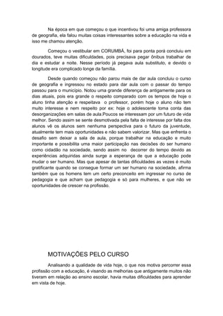 Na época em que começou o que incentivou foi uma amiga professora
de geografia, ela falou muitas coisas interessantes sobre a educação na vida e
isso me chamou atenção.
Começou o vestibular em CORUMBÁ, foi para ponta porá concluiu em
dourados, teve muitas dificuldades, pois precisava pegar ônibus trabalhar de
dia e estudar a noite. Nesse período já pegava aula substituto, e devido o
longitude era complicado longe da família.
Desde quando começou não parou mais de dar aula concluiu o curso
de geografia e ingressou no estado para dar aula com o passar do tempo
passou para o município. Notou uma grande diferença de antigamente para os
dias atuais, pois era grande o respeito comparado com os tempos de hoje o
aluno tinha atenção e respeitava o professor, porém hoje o aluno não tem
muito interesse e nem respeito por ex: hoje o adolescente toma conta das
desorganizações em salas de aula.Poucos se interessam por um futuro de vida
melhor. Sendo assim se sente desmotivada pela falta de interesse por falta dos
alunos vê os alunos sem nenhuma perspectiva para o futuro da juventude,
atualmente tem mais oportunidades e não sabem valorizar. Mas que enfrenta o
desafio sem deixar a sala de aula, porque trabalhar na educação e muito
importante e possibilita uma maior participação nas decisões do ser humano
como cidadão na sociedade, sendo assim no decorrer do tempo devido as
experiências adquiridas ainda surge a esperança de que a educação pode
mudar o ser humano. Mas que apesar de tantas dificuldades as vezes é muito
gratificante quando se consegue formar um ser humano na sociedade, afirma
também que os homens tem um certo preconceito em ingressar no curso de
pedagogia e que acham que pedagogia e só para mulheres, e que não ve
oportunidades de crescer na profissão.
MOTIVAÇÕES PELO CURSO
Analisando a qualidade de vida hoje, o que nos motiva percorrer essa
profissão com a educação, é visando as melhorias que antigamente muitos não
tiveram em relação ao ensino escolar, havia muitas dificuldades para aprender
em vista de hoje.
 