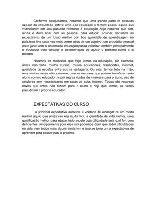 Conforme pesquisamos, notamos que uma grande parte de pessoas
apesar da dificuldade obteve uma boa educação e tentam passar aquilo que
vivenciaram em seu passado referente à educação, hoje notamos que sim,
ainda é difícil lidar com as pessoas para educar, ensinar, transmitir as
expectativas de um futuro melhor com boa qualidade de aprendizagem no
país,isso leva cada vez mais correr atrás de um objetivo, um propósito pessoal
onde junto com o sistema de educação possa valorizar também principalmente
o educador pela vontade e determinação de ajudar o próximo como a si
mesmo.
Notamos as melhorias que hoje temos na educação, por exemplo:
antes não tinha muitos cursos, muitos educadores, transportes, internet,
qualidade de escolas entre outras vantagens. Ou seja, temos tudo na mão,
mas muitas vezes não sabemos usar os recursos que podem beneficiar tanto
aluno como o educador, impor regras rígidas de interesse para o aluno, uso de
celulares sem necessidades em salas de aula, internet. Todos são recursos
novos que antes não tinham para o aluno e hoje que temos, as vezes
prejudicam o próprio educador.
EXPECTATIVAS DO CURSO
A principal expectativa aumenta a vontade de alcançar de um modo
melhor aquilo que antes nao era muito facil, a qualidade de vida melhor, uma
qualificação melhor para educar todo aquele cuja dificuldade seja qual for, com
deficientes principalmente pois eles sim podemos dizer que teêm dificuldades
na vida, nem todos mais alguns ainda tem e isso se torna um a expectativas de
aprender para passar para o proximo.
 