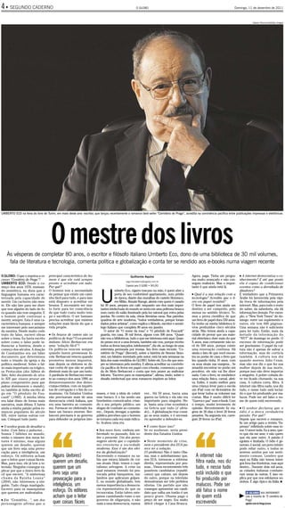 4
.
    ●   SEGUNDO CADERNO                                                                                O GLOBO                                                                     Domingo, 11 de dezembro de 2011



                                                                                                                                                                                                   Valerio Pennicino/Getty Images




UMBERTO ECO na feira do livro de Turim, em maio deste ano: escritor, que lançou recentemente o romance best-seller “Cemitério de Praga”, acredita na convivência pacífica entre publicações impressas e eletrônicas




                                     O mestre dos livros
    Às vésperas de completar 80 anos, o escritor e filósofo italiano Umberto Eco, dono de uma biblioteca de 30 mil volumes,
     fala de literatura e tecnologia, comenta política e globalização e conta ter se rendido aos e-books numa viagem recente

O GLOBO: O que o inspirou a es-    principal característica do ho-                                Guilherme Aquino                                Agora, paga. Tinha um progra-        ● A internet democratiza o co-
crever “Cemitério de Praga”?       mem é que ele está sempre                                                                                      ma muito avançado e não con-         nhecimento? E até que ponto
                                                                                              segundocaderno@oglobo.com.br
UMBERTO ECO: Desde o co-           pronto a acreditar em tudo.                                                                                    seguiu realizá-lo. Mas o impor-      ela é capaz de condicionar
                                   Por quê?                                                   Especial para O GLOBO • MILÃO                       tante é que ainda está lá.           eventos como a derrubada de
meço dos anos 1970, ensinan-



                                                                           U
do semiótica, eu dizia que a       O homem tem a necessidade                           mberto Eco, cigarro toscano na mão, é quem abre a                                               ditadores?
linguagem humana era carac-        de pensar que existe um cami-                       porta de seu confortável apartamento, num prédio           ● Qual é a sua relação com a         É verdadeiro que a Primavera
terizada pela capacidade de        nho fácil para tudo, e para isso                    de época, diante das muralhas do castelo Sforzesco,        tecnologia? Acredita que o li-       Árabe foi favorecida pela rápi-
mentir. Um cachorro não men-       está disposto a acreditar em                        em Milão. Renate Ramge, alemã com quem é casado            vro em papel resistirá?              da troca de informações pela
te. Ele não late para me dizer     bruxos. É necessário ser mui-           há 49 anos, prepara um café, enquanto um dos mais impor-               O livro de papel tem ainda um        internet. Mas, para todo o resto
que tem alguém do lado de fo-      to forte para ter consciência           tantes intelectuais do mundo se senta em uma poltrona branca           destino a ser cumprido, pelo         do saber, da sabedoria, ela dá
ra quando não tem ninguém. E       de que tudo custa muito tem-            num canto do salão iluminado pela luz natural que entra pelas          menos no sentido técnico. Te-        informações demais. Por exem-
o homem pode continuar a           po e sacrifício. O ser humano           janelas. No centro da sala, obras literárias raras. Nas paredes,       mos a prova científica de que        plo, o “New York Times” de do-
mentir, sempre. Esta é uma ca-     precisa acreditar que existem           quadros de arte moderna, “todos verdadeiros, porque foram              um livro de papel dura 550 anos.     mingo: entre um suplemento e
racterística humana, e sempre      soluções mais fáceis do que a           dados pelos artistas”, como explica o filósofo, escritor e semió-      Eu tenho na minha biblioteca li-     outro, ele tem 600 páginas.
me interessei pelo mecanismo       vida propõe.                            logo italiano que completa 80 anos em janeiro.                         vros produzidos cinco séculos        Uma semana não é suficiente
da mentira. Desde muito cedo                                                  O autor de “O nome da rosa” e “O pêndulo de Foucault”               atrás. Não temos ainda a capa-       para ler tudo. Então, mais da
trato do falso, escrevi obras      ● Os bruxos de ontem são os             guarda, em casa, 30 mil livros, alguns com 500 anos. “Quase            cidade de provar que um mate-        metade da informação do
sobre o tema. Eu havia escrito     políticos de hoje? O ex-premiê          não vou a bibliotecas, tudo o que me interessa está aqui. Quan-        rial eletrônico dure mais do que     “NYT” de domingo se perde. O
sobre como o falso pode in-        italiano Silvio Berlusconi era          do penso em ir a uma livraria, também não vou, porque recebo           X anos, mas certamente não se-       excesso de informação pode
fluenciar a história, desde o      uma “solução fácil”?                    todos os livros lançados, infelizmente”, diz ele, ao longo de uma      rá de 500 anos, porque existe        ser gravíssimo. O papel da cul-
começo dos séculos. A doação       Os políticos vencem sempre              entrevista permeada por ironias. Seu livro mais recente, “Ce-          uma renovação contínua. Há           tura não é apenas de salvar a
de Constantino era um falso        quando fazem promessas fá-              mitério de Praga” (Record), sobre a história de Simone Simo-           ainda o fato de que você encon-      informação, mas de cortá-la
documento que determinou           ceis. Berlusconi venceu quando          nini, um falsário inventado pelo autor, está há seis semanas na        tra no porão de casa o livro que     também. A cultura nos diz
todo o triunfo da igreja e da      prometeu menos impostos,                lista dos mais vendidos do GLOBO. Sobre ele, Eco diz que sem-          leu quando tinha 10 anos, com        quando morreu Julio Cesar,
política medieval. Sobre o fal-    mas depois os eleitores se de-          pre se interessou pela mentira. E afirma acreditar na convivên-        os seus sinais nas margens... Se     mas não nos diz o que fez sua
so mais importante ou trágico,     ram conta de que não se podia           cia pacífica de livros em papel com e-books, comemora a que-           amanhã encontrar no porão um         mulher depois de sua morte,
os Protocolos (dos Sábios do       diminuir mais do que um tanto.          da de Silvio Berlusconi e conta que tem prazer ao maltratar            pen-drive, ele não vai lhe dizer     porque isso não deve importar
Sião, falso documento do sécu-     A parábola de Berlusconi reme-          leitores. “Escrevo para os masoquistas”, afirma, rindo, sobre o        nada. Com o livro, se estabelece     a ninguém. A pobre coitada de-
lo XIX que visava provar um        te ao começo dos anos 1990, ao          desafio intelectual que seus romances impõem ao leitor.                uma relação física, carnal, afeti-   ve ter ficado chorando, na sua
plano conspiratório para que       desmoronamento dos demo-                                                                                       va. Enfim, é muito melhor para       casa. A cultura corta, filtra. A
judeus dominassem o mundo),        cratas-cristãos, com os inquéri-                                                                               uma criança levar para a escola      internet não filtra nada, nos diz
eu também já tinha escrito al-     tos de corrupção e o fim do co-                                                                                um iPad com os dicionários do        tudo, e nesse tudo está incluí-
go em “O pêndulo de Fou-           munismo. Os Estados Unidos          resses, e tem a ideia de cobrir        ver... Há 50 anos, havia uma        que levar todos os volumes nas       do o que foi produzido por ma-
cault” (1988). A minha ideia       não precisavam mais de uma          esse buraco. E o faz sendo um          guerra na Grécia e ela não era      costas. Mas é muito difícil ler      lucos. Pode ser até falso o no-
era falar disso de forma mais      democracia cristã italiana, que     bravíssimo comunicador, crian-         importante para ninguém. Ho-        “Guerra e paz” num e-book. Com       me de quem está escrevendo.
narrativa, mais difusa. E havia    era uma barreira ao comunis-        do o seu próprio público, um           je, basta uma crise econômica       o tempo, mudei levemente de
ainda a minha paixão pelos ro-     mo. Forma-se no eleitorado ita-     slogan de combate ao comunis-          na Grécia que tudo (é afeta-        opinião. Recentemente fiz via-       ●  O senhor declarou que o
mances populares do século         liano um buraco enorme. Ber-        mo... Depois, devagar, a opinião       do)... A globalização traz consi-   gens de 20 dias e levei 20 livros    ódio é a única verdadeira
XIX, entre tantas outras coi-      lusconi precisava ir ao governo     pública percebeu que o homem           go os seus males, e é necessá-      pesados. Na segunda vez, carre-      paixão. Por quê?
sas. Coloquei tudo junto.          para defender os próprios inte-     se tornava cada vez mais ridícu-       rio aprender a defender-se.         guei 20 livros no iPad.              Depois que escrevi o romance,




                                    “                                                                                                             “
                                                                       lo. Acabou uma era.                                                                                             fiz um artigo para a revista “Es-
● O senhor gosta de desafiar o                                                                                ● E como fazer isso?                                                     presso” refletindo sobre esse te-
leitor. Com fatos e palavras...                                        ● Seu novo livro, embora am-           Se eu soubesse, seria presi-                                             ma. O amor isola. Eu a amo, que-
Somos 7 bilhões no mundo,                                              bientado no passado, fala so-          dente dos Estados Unidos.                                                ro que ela me ame, e não quero
então o número dos meus lei-                                           bre o presente. Um dos perso-                                                                                   que ela ame outro. A paixão é
tores é mínimo, mas alguns                                             nagens alerta que o capitalis-         ● Neste momento de crise,                                                egoísta e limitada. O ódio é ge-
querem um desafio, querem                                              mo envenena a sociedade                nem o presidente dos EUA pa-                                             neroso, é social, um povo inteiro
que um livro seja uma provo-                                           moderna. Esse é um dos efei-           rece ter a solução.                                                      pode odiar outro, e todos se
cação para a inteligência, um                                          tos da globalização?                   (O problema) Não é tanto Oba-                                            sentem unidos por um senti-
esforço. Os editores acham            Alguns (leitores)                Escrevendo o romance eu sa-            ma, mas o antiobamismo que,             A internet não                   mento comum. Lembro que
que o leitor quer coisas fáceis.                                       bia que estava falando de coi-         nos EUA, tornou-se a extrema-                                            aqui na Itália não temos inimi-
Mas, para isso, ele já tem a te-      querem um desafio,               sas atuais. Hoje, temos o capi-        direita, representada por pes-          filtra nada, nos diz             gos fora das fronteiras, mas aqui
levisão. Ninguém consegue ex-         querem que um                    talismo selvagem. A crise na           soas... Vimos recentemente três         tudo, e nesse tudo               dentro... Durante dois mil anos,
plicar por que o único livro fá-                                       qual estamos vivendo foi pro-          possíveis candidatos (republi-                                           as cidades italianas combate-
cil que escrevi, “A misteriosa        livro seja uma                   vocada pelos banqueiros, ma-           canos) que caíram, um depois            está incluído o que              ram umas às outras. E isso ex-
chama da Rainha Loana”
(2004), não interessou a nin-
                                      provocação para a                landros que aplicaram golpes.
                                                                       E, no mundo globalizado, tem
                                                                                                              do outro, porque na televisão
                                                                                                              demostraram ser três perfeitos
                                                                                                                                                      foi produzido por                plica por que nos esfolamos so-
                                                                                                                                                                                       zinhos. É algo típico da Itália. ■
guém. Tudo chega mastigado.           inteligência, um                 menos importância a democra-           idiotas. Um partido que não             malucos. Pode ser
Escrevo para os masoquistas
que querem ser maltratados.
                                      esforço. Os editores             cia representativa do que os
                                                                       tecnocratas. Então talvez este-
                                                                                                              consegue apresentar um candi-
                                                                                                              dato que valha um tostão é um
                                                                                                                                                      até falso o nome                       O GLOBO NA INTERNET

 Em “Cemitério...”, um dos
                                      acham que o leitor               jamos caminhando rumo a um
                                                                       governo de oligarquia, e não
                                                                                                              pouco grave. Obama paga o
                                                                                                              preço de ser negro. Era muito
                                                                                                                                                      de quem está                     a Praga” resenha de “O cemitério de
                                                                                                                                                                                         Leia a
●
personagens afirma que a              quer coisas fáceis               mais a uma democracia, vamos           difícil chegar à Casa Branca.           escrevendo                            oglobo.com.br/blogs/prosa
 