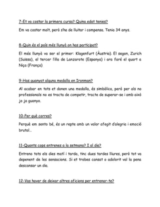 7-Et va costar la primera cursa? Quina edat tenies?
Em va costar molt, però s’ha de lluitar i compensa. Tenia 34 anys.
8-Quin és el país més llunyà on has participat?
El més llunyà va ser el primer: Klagenfurt (Àustria). El segon, Zurich
(Suïssa), el tercer l’illa de Lanzarote (Espanya) i ara faré el quart a
Niça (França)
9-Has guanyat alguna medalla en Ironman?
Al acabar en tots et donen una medalla, és simbòlica, però per als no
professionals no es tracta de competir, tracte de superar-se i amb això
jo ja guanyo.
10-Per què corres?
Perquè em sento bé, és un repte amb un valor afegit d’alegria i emoció
brutal…
11-Quants cops entrenes a la setmana? I al dia?
Entreno tots els dies matí i tarda, tinc dues tardes lliures, però tot va
depenent de les sensacions. Si et trobes cansat o adolorit val la pena
descansar un dia.
12-Vas haver de deixar altres aficions per entrenar-te?
 