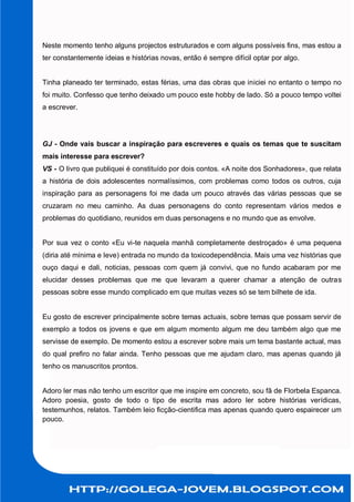 Neste momento tenho alguns projectos estruturados e com alguns possíveis fins, mas estou a
ter constantemente ideias e histórias novas, então é sempre difícil optar por algo.


Tinha planeado ter terminado, estas férias, uma das obras que iniciei no entanto o tempo no
foi muito. Confesso que tenho deixado um pouco este hobby de lado. Só a pouco tempo voltei
a escrever.




GJ - Onde vais buscar a inspiração para escreveres e quais os temas que te suscitam
mais interesse para escrever?
VS - O livro que publiquei é constituído por dois contos. «A noite dos Sonhadores», que relata
a história de dois adolescentes normalíssimos, com problemas como todos os outros, cuja
inspiração para as personagens foi me dada um pouco através das várias pessoas que se
cruzaram no meu caminho. As duas personagens do conto representam vários medos e
problemas do quotidiano, reunidos em duas personagens e no mundo que as envolve.


Por sua vez o conto «Eu vi-te naquela manhã completamente destroçado» é uma pequena
(diria até mínima e leve) entrada no mundo da toxicodependência. Mais uma vez histórias que
ouço daqui e dali, noticias, pessoas com quem já convivi, que no fundo acabaram por me
elucidar desses problemas que me que levaram a querer chamar a atenção de outras
pessoas sobre esse mundo complicado em que muitas vezes só se tem bilhete de ida.


Eu gosto de escrever principalmente sobre temas actuais, sobre temas que possam servir de
exemplo a todos os jovens e que em algum momento algum me deu também algo que me
servisse de exemplo. De momento estou a escrever sobre mais um tema bastante actual, mas
do qual prefiro no falar ainda. Tenho pessoas que me ajudam claro, mas apenas quando já
tenho os manuscritos prontos.


Adoro ler mas não tenho um escritor que me inspire em concreto, sou fã de Florbela Espanca.
Adoro poesia, gosto de todo o tipo de escrita mas adoro ler sobre histórias verídicas,
testemunhos, relatos. Também leio ficção-cientifica mas apenas quando quero espairecer um
pouco.
 