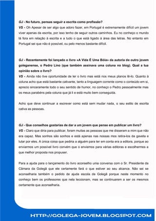 GJ - No futuro, pensas seguir a escrita como profissão?
VS - Oh Apesar de ser algo que adoro fazer, em Portugal é extremamente difícil um jovem
viver apenas da escrita, por isso tenho de seguir outros caminhos. Eu no conheço o mundo
lá fora em relação à escrita e a tudo o que está ligado à área das letras. No entanto em
Portugal sei que não é possível, ou pelo menos bastante difícil.




GJ - Recentemente foi lançado o livro «A Vida É Uma Bóia» da autoria de outro jovem
goleganense, o Pedro Lino (que também assinava uma coluna no blog). Qual a tua
opinião sobre o livro?
VS - Ainda não tive oportunidade de ler o livro mas está nos meus planos lê-lo. Quanto à
coluna acho que está bastante cativante, tanto a linguagem corrente como o conteúdo em si,
aprecio sinceramente todo o seu sentido de humor, no conheço o Pedro pessoalmente mas
os meus parabéns pela coluna que já li e está muito bem conseguida.


Acho que deve continuar a escrever como está sem mudar nada, o seu estilo de escrita
cativa as pessoas.




GJ - Que conselhos gostarias de dar a um jovem que pense em publicar um livro?
VS - Claro que diria para publicar, foram muitas as pessoas que me disseram a mim que não
era capaz. Mas sonhos são sonhos e está apenas nas nossas mos retira-los da gaveta e
lutar por eles. A única coisa que pediria a alguém para ter em conta era a editora, porque ao
enviarmos um possível livro convém que o enviemos para várias editoras e escolhermos a
que melhor proposta nos propuser.


Para a ajuda para o lançamento do livro aconselho uma conversa com o Sr. Presidente da
Câmara da Golegã que ele certamente fará o que estiver ao seu alcance. Não sei se
aconselharia também o pedido de ajuda escola da Golegã porque neste momento no
conheço bem os professores que nela leccionam, mas se continuarem a ser os mesmos
certamente que aconselharia.
 