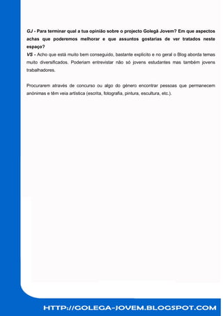 GJ - Para terminar qual a tua opinião sobre o projecto Golegã Jovem? Em que aspectos
achas que poderemos melhorar e que assuntos gostarias de ver tratados neste
espaço?
VS - Acho que está muito bem conseguido, bastante explicito e no geral o Blog aborda temas
muito diversificados. Poderiam entrevistar não só jovens estudantes mas também jovens
trabalhadores.


Procurarem através de concurso ou algo do género encontrar pessoas que permanecem
anónimas e têm veia artística (escrita, fotografia, pintura, escultura, etc.).
 