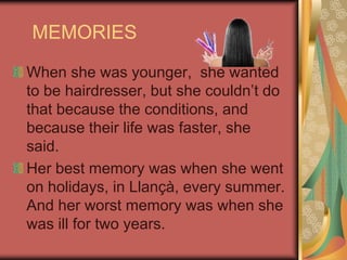 MEMORIESWhen she was younger,  she wanted to be hairdresser, but she couldn’t do that because the conditions, and  because their life was faster, she said. Her best memory was when she went on holidays, in Llançà, every summer. And her worst memory was when she was ill for two years.