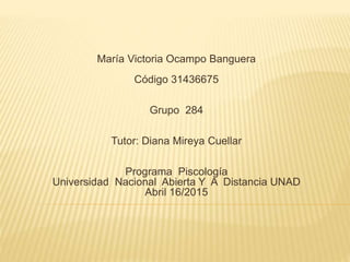 María Victoria Ocampo Banguera
Código 31436675
Grupo 284
Tutor: Diana Mireya Cuellar
Programa Piscología
Universidad Nacional Abierta Y A Distancia UNAD
Abril 16/2015
 
