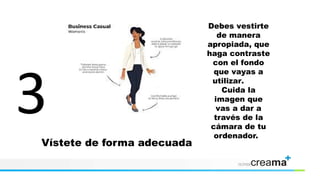 Vístete de forma adecuada
Debes vestirte
de manera
apropiada, que
haga contraste
con el fondo
que vayas a
utilizar.
Cuida la
imagen que
vas a dar a
través de la
cámara de tu
ordenador.
 
