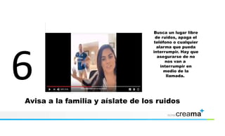 Avisa a la familia y aíslate de los ruidos
Busca un lugar libre
de ruidos, apaga el
teléfono o cualquier
alarma que pueda
interrumpir. Hay que
asegurarse de no
nos van a
interrumpir en
medio de la
llamada.
 