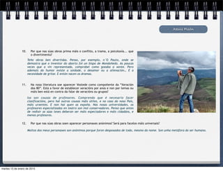 Xesús Pisón
10. Por que nas súas obras prima máis o conflito, a trama, a psicoloxía... que
o divertimento?
Teño obras ben divertidas. Penso, por exemplo, n´O Pauto, onde se
demostra que o inventor do aborto foi un bispo de Mondoñedo. As poucas
veces que a vin representada, comprobei como gozaba a xente. Pero
ademais do humor existe a soidade, o desamor ou a alienación… E a
necesidade de gritar. E entón nacen os dramas.
11. Na nosa literatura soe aparecer Vostede como compoñente da “Xeración
dos 80”. Está a favor de establecer xeracións por anos e non por temas ou
máis ben está en contra da falar de xeracións ou grupos?
12. Por que nas súas obras soen aparecer personaxes anónimos? Será para facelos máis universais?
Iso son cousas de profesores. Comprendo que é necesario facer
clasificacións, pero hai outras cousas máis útiles, e no caso do noso País,
máis urxentes. E non hai quen as expoña. Nas nosas universidades, os
profesores especializados en teatro son moi conservadores. Penso que antes
de redixir as súas teses deberan ser máis espectadores e máis cidadáns, e
menos profesores.
Moitos dos meus personaxes son anónimos porque foron despoxados de todo, mesmo do nome. Son unha metáfora do ser humano.
martes 13 de enero de 2015
 