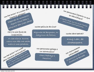 O santuario de Santa
Eulalia de Bóveda.
Un monumento
salientábel?
Depende do momento.
Agora Chus Pato e
calquera das súas obras.
Un/ha autor/-a e unha obra
literaria galegos?
Otero Pedrayo e
Pasolini.
Un personaxe galego e
un estranxeiro?
Miguel Torga, Mishima, non
sei… Canto á obra, talvez Novos
Contos da Montaña, do portugués.
Un/ha autor/-a e unha
obra literaria estranxeiros?
O capitán Ahab, que vén sendo Hamlet,
como moitos outros personaxes.
Un personaxe literario co que
se identifique?
A vida diaria. Entras
nela e non dás coa saída,
mais si coas palabras.
Cal é a súa fonte de
inspiración
Algunha de Bergman, ou
Satyricon de Fellini.
Unha película de cine?
Unha obra teatral?
King Lear, de
Shakespeare.
martes 13 de enero de 2015
 