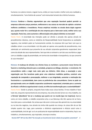 humanos e os valores morais a regular lucros, então um novo mundo e melhor será uma realidade e,
simultaneamente, “uma história de sucesso” será mensurável através dos critérios humanos.


Dianova: Fombrun e Shanley argumentam que uma reputação favorável poderá permitir as
empresas cobrarem preços premium, melhorarem o seu acesso ao mercado de capitais e atraírem
melhores candidatos e investidores. Provas empíricas incluídas no estudo desta dupla sugerem
que, quanto maior for a contribuição de uma empresa para o bem-estar social, melhor será a sua
reputação. Posto isto, como aumentar a diferenciação entre players distintos no mercado?
Yannis Freris: A sinceridade das intenções pode ser aferida e provada não apenas através de
procedimentos clássicos, como os relatórios de Responsabilidade Social Corporativa ou avaliações
regulares, mas também pode ser humanamente sentida. As empresas têm que fazer com que os
cidadãos sintam a sua sinceridade e tal não pode ser apenas uma questão de procedimentos, mas
sobretudo um sentimento que provenha da sua atitude corporativa geralmente responsável, bem
como da atitude dos seus representantes. Será que eles se atrevem a sair dos seus escritórios e jogar
com os cidadãos o jogo da proximidade, em termos de sinceridade e transparência, no que concerne
às suas intenções?


Dianova: A mudança de atitudes nos clientes levou os marketers a procurarem novas formas de
fazerem o marketing relevante para a sociedade, propenso ao diálogo, atencioso e envolvente. Os
consumidores estão a exigir mais valor pelo seu dinheiro. Além disso, a associação a uma
organização sem fins lucrativos pode gerar uma cobertura mediática positiva, construir uma
reputação de compaixão e preocupação, melhorar a sua integridade, aumentar a motivação dos
funcionários e a produtividade, bem como as preferências dos consumidores. Como se pode ser
percepcionado como um cidadão corporativo socialmente responsável, orientado para o aumento
da eficácia e eficiência organizacional e social, no trilho da transformação para a sustentabilidade?
Yannis Freris: Sendo tu próprio, enquanto fazes todas essas coisas bonitas. O meu trabalho é fazer
tudo isto, enquanto representante de uma empresa, mas antes de este tornar-se o meu trabalho, era
a fórmula “ghandiana” de ser a mudança que queria ver no mundo [que me inspirava]. Apenas
como um mero cidadão, o cidadão corporativo e/ou a sua liderança não têm apenas de ser bons,
mas úteis para a comunidade. De certeza que não serei o único que não aprendi isto na universidade
ou na área dos negócios, mas através da minha mãe quando era criança. As coisas têm de ser tão
simples quanto isto. Logo, para aumentar a eficiência organizacional e eficácia social rumo à
sustentabilidade, terá de agir: se é um praticante de responsabilidade social e corporativa, faça o seu
trabalho e, simultaneamente, seja inspirador, encoraje e envolva.
 Revista EXIT® 28ª Jan-Dez 2012 “Da inovação ao Investimento Social: aliados de propósito sustentável”   2
 