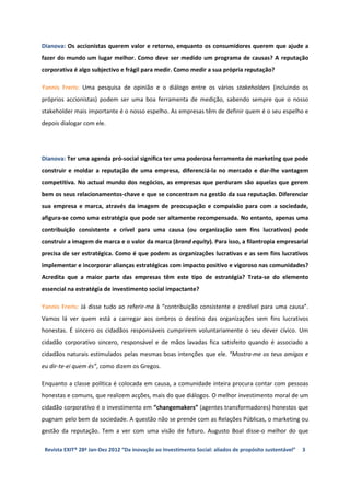 Dianova: Os accionistas querem valor e retorno, enquanto os consumidores querem que ajude a
fazer do mundo um lugar melhor. Como deve ser medido um programa de causas? A reputação
corporativa é algo subjectivo e frágil para medir. Como medir a sua própria reputação?

Yannis Freris: Uma pesquisa de opinião e o diálogo entre os vários stakeholders (incluindo os
próprios accionistas) podem ser uma boa ferramenta de medição, sabendo sempre que o nosso
stakeholder mais importante é o nosso espelho. As empresas têm de definir quem é o seu espelho e
depois dialogar com ele.




Dianova: Ter uma agenda pró-social significa ter uma poderosa ferramenta de marketing que pode
construir e moldar a reputação de uma empresa, diferenciá-la no mercado e dar-lhe vantagem
competitiva. No actual mundo dos negócios, as empresas que perduram são aquelas que gerem
bem os seus relacionamentos-chave e que se concentram na gestão da sua reputação. Diferenciar
sua empresa e marca, através da imagem de preocupação e compaixão para com a sociedade,
afigura-se como uma estratégia que pode ser altamente recompensada. No entanto, apenas uma
contribuição consistente e crível para uma causa (ou organização sem fins lucrativos) pode
construir a imagem de marca e o valor da marca (brand equity). Para isso, a filantropia empresarial
precisa de ser estratégica. Como é que podem as organizações lucrativas e as sem fins lucrativos
implementar e incorporar alianças estratégicas com impacto positivo e vigoroso nas comunidades?
Acredita que a maior parte das empresas têm este tipo de estratégia? Trata-se do elemento
essencial na estratégia de investimento social impactante?

Yannis Freris: Já disse tudo ao referir-me à “contribuição consistente e credível para uma causa”.
Vamos lá ver quem está a carregar aos ombros o destino das organizações sem fins lucrativos
honestas. É sincero os cidadãos responsáveis cumprirem voluntariamente o seu dever cívico. Um
cidadão corporativo sincero, responsável e de mãos lavadas fica satisfeito quando é associado a
cidadãos naturais estimulados pelas mesmas boas intenções que ele. “Mostra-me os teus amigos e
eu dir-te-ei quem és”, como dizem os Gregos.

Enquanto a classe política é colocada em causa, a comunidade inteira procura contar com pessoas
honestas e comuns, que realizem acções, mais do que diálogos. O melhor investimento moral de um
cidadão corporativo é o investimento em “changemakers” (agentes transformadores) honestos que
pugnam pelo bem da sociedade. A questão não se prende com as Relações Públicas, o marketing ou
gestão da reputação. Tem a ver com uma visão de futuro. Augusto Boal disse-o melhor do que

 Revista EXIT® 28ª Jan-Dez 2012 “Da inovação ao Investimento Social: aliados de propósito sustentável”   3
 