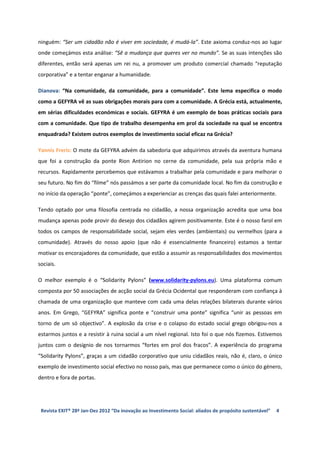 ninguém: “Ser um cidadão não é viver em sociedade, é mudá-la”. Este axioma conduz-nos ao lugar
onde começámos esta análise: “Sê a mudança que queres ver no mundo”. Se as suas intenções são
diferentes, então será apenas um rei nu, a promover um produto comercial chamado “reputação
corporativa” e a tentar enganar a humanidade.

Dianova: “Na comunidade, da comunidade, para a comunidade”. Este lema especifica o modo
como a GEFYRA vê as suas obrigações morais para com a comunidade. A Grécia está, actualmente,
em sérias dificuldades económicas e sociais. GEFYRA é um exemplo de boas práticas sociais para
com a comunidade. Que tipo de trabalho desempenha em prol da sociedade na qual se encontra
enquadrada? Existem outros exemplos de investimento social eficaz na Grécia?

Yannis Freris: O mote da GEFYRA advém da sabedoria que adquirimos através da aventura humana
que foi a construção da ponte Rion Antirion no cerne da comunidade, pela sua própria mão e
recursos. Rapidamente percebemos que estávamos a trabalhar pela comunidade e para melhorar o
seu futuro. No fim do “filme” nós passámos a ser parte da comunidade local. No fim da construção e
no início da operação “ponte”, começámos a experienciar as crenças das quais falei anteriormente.

Tendo optado por uma filosofia centrada no cidadão, a nossa organização acredita que uma boa
mudança apenas pode provir do desejo dos cidadãos agirem positivamente. Este é o nosso farol em
todos os campos de responsabilidade social, sejam eles verdes (ambientais) ou vermelhos (para a
comunidade). Através do nosso apoio (que não é essencialmente financeiro) estamos a tentar
motivar os encorajadores da comunidade, que estão a assumir as responsabilidades dos movimentos
sociais.

O melhor exemplo é o “Solidarity Pylons” (www.solidarity-pylons.eu). Uma plataforma comum
composta por 50 associações de acção social da Grécia Ocidental que responderam com confiança à
chamada de uma organização que manteve com cada uma delas relações bilaterais durante vários
anos. Em Grego, “GEFYRA” significa ponte e “construir uma ponte” significa “unir as pessoas em
torno de um só objectivo”. A explosão da crise e o colapso do estado social grego obrigou-nos a
estarmos juntos e a resistir à ruina social a um nível regional. Isto foi o que nós fizemos. Estivemos
juntos com o desígnio de nos tornarmos “fortes em prol dos fracos”. A experiência do programa
“Solidarity Pylons”, graças a um cidadão corporativo que uniu cidadãos reais, não é, claro, o único
exemplo de investimento social efectivo no nosso país, mas que permanece como o único do género,
dentro e fora de portas.




 Revista EXIT® 28ª Jan-Dez 2012 “Da inovação ao Investimento Social: aliados de propósito sustentável”   4
 
