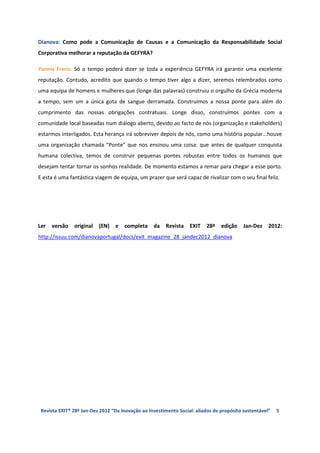Dianova: Como pode a Comunicação de Causas e a Comunicação da Responsabilidade Social
Corporativa melhorar a reputação da GEFYRA?

Yannis Freris: Só o tempo poderá dizer se toda a experiência GEFYRA irá garantir uma excelente
reputação. Contudo, acredito que quando o tempo tiver algo a dizer, seremos relembrados como
uma equipa de homens e mulheres que (longe das palavras) construiu o orgulho da Grécia moderna
a tempo, sem um a única gota de sangue derramada. Construímos a nossa ponte para além do
cumprimento das nossas obrigações contratuais. Longe disso, construímos pontes com a
comunidade local baseadas num diálogo aberto, devido ao facto de nós (organização e stakeholders)
estarmos interligados. Esta herança irá sobreviver depois de nós, como uma história popular...houve
uma organização chamada “Ponte” que nos ensinou uma coisa: que antes de qualquer conquista
humana colectiva, temos de construir pequenas pontes robustas entre todos os humanos que
desejam tentar tornar os sonhos realidade. De momento estamos a remar para chegar a esse porto.
E esta é uma fantástica viagem de equipa, um prazer que será capaz de rivalizar com o seu final feliz.




Ler   versão   original   (EN)   e   completa     da    Revista   EXIT   28ª    edição    Jan-Dez    2012:
http://issuu.com/dianovaportugal/docs/exit_magazine_28_jandec2012_dianova




 Revista EXIT® 28ª Jan-Dez 2012 “Da inovação ao Investimento Social: aliados de propósito sustentável”   5
 