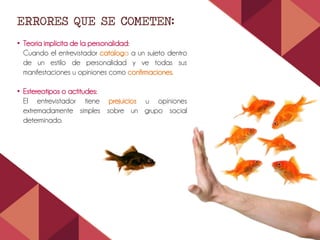 ERRORES QUE SE COMETEN:
• Teoría implícita de la personalidad:
Cuando el entrevistador cataloga a un sujeto dentro
de un estilo de personalidad y ve todas sus
manifestaciones u opiniones como confirmaciones.
• Estereotipos o actitudes:
El entrevistador tiene prejuicios u opiniones
extremadamente simples sobre un grupo social
determinado.
 