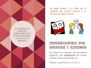 SI EL PACIENTE NO
MENCIONA
ALTERACIONES DE SU
ESTADO EMOCIONAL,
NO EXCLUYE SU
PRESENCIA
Se debe aclarar si se trata de un
problema de principio reciente o un
trastorno de larga duración.
INTERROGATORIO POR
APARATOS Y SISTEMAS:
No siempre son expresión de desórdenes
orgánicos, sino manifestación de tensión,
angustia, cólera inexpresada, etc.
Distinguir pacientes hipocondriacos.
 