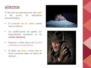 HÁBITOS:
Es frecuente las perturbaciones del sueño
y del apetito en desórdenes
psicopatológicos.
• El contenido de los sueños orienta
hacia conflictos.
• Las modificaciones de apetito son
especialmente importantes en los
cuadros depresivos.
• Preguntar si existe abuso de bebidas
alcohólicas o medicamentos.
• El hábito de fumar y tomar café en
forma compulsiva debe ser objeto de
atención.
 