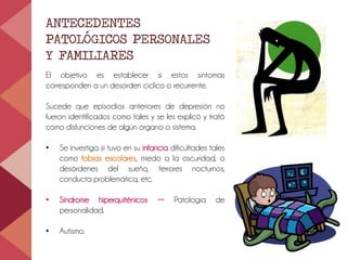 ANTECEDENTES
PATOLÓGICOS PERSONALES
Y FAMILIARES
El objetivo es establecer si estos síntomas
corresponden a un desorden cíclico o recurrente.
Sucede que episodios anteriores de depresión no
fueron identificados como tales y se les explicó y trató
como disfunciones de algún órgano o sistema.
• Se investiga si tuvo en su infancia dificultades tales
como fobias escolares, miedo a la oscuridad, o
desórdenes del sueño, terrores nocturnos,
conducta problemática, etc.
• Síndrome hiperquiténicos → Patología de
personalidad.
• Autismo.
 