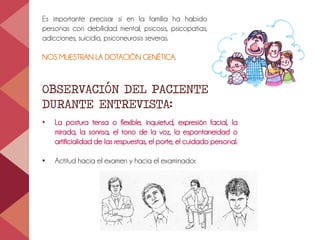 Es importante precisar si en la familia ha habido
personas con debilidad mental, psicosis, psicopatías,
adicciones, suicidio, psiconeurosis severas.
NOS MUESTRAN LA DOTACIÓN GENÉTICA.
OBSERVACIÓN DEL PACIENTE
DURANTE ENTREVISTA:
• La postura tensa o flexible, inquietud, expresión facial, la
mirada, la sonrisa, el tono de la voz, la espontaneidad o
artificialidad de las respuestas, el porte, el cuidado personal.
• Actitud hacia el examen y hacia el examinador.
 