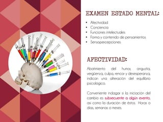 EXAMEN ESTADO MENTAL:
• Afectividad
• Conciencia
• Funciones intelectuales
• Forma y contenido de pensamientos
• Sensopercepciones
AFECTIVIDAD:
Abatimiento del humor, angustia,
vergüenza, culpa, rencor y desesperanza,
indican una alteración del equilibrio
psicológico.
Conveniente indagar si la iniciación del
cambio es subsecuente a algún evento,
así como la duración de éstos. Horas o
días, semanas o meses.
 