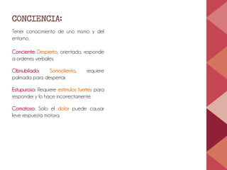 CONCIENCIA:
Tener conocimiento de uno mismo y del
entorno.
Conciente: Despierto, orientado, responde
a ordenes verbales.
Obnubilado: Somnoliento, requiere
palmada para despertar.
Estupuroso: Requiere estímulos fuertes para
responder y lo hace incorrectamente.
Comatoso: Solo el dolor puede causar
leve respuesta motora.
 