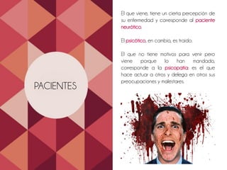 FORMA Y CONTENIDO
DE PENSAMIENTOS
La persona que sufre un desorden
psicopatológico severo puede ser difícil o
imposible controlar sus pensamientos.,
usarlos en forma realista y adaptaros a las
circunstancias
PACIENTES
El que viene, tiene un cierta percepción de
su enfermedad y corresponde al paciente
neurótico.
El psicótico, en cambio, es traído.
El que no tiene motivos para venir pero
viene porque lo han mandado,
corresponde a la psicopatía: es el que
hace actuar a otros y delega en otros sus
preocupaciones y malestares.
 