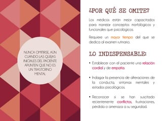 NUNCA OMITIRSE, AÚN
CUANDO LAS QUEJAS
INICIALES DEL PACIENTE
APUNTEN QUE NO ES
UN TRASTORNO
MENTAL
¿POR QUÉ SE OMITE?
Los médicos están mejor capacitados
para manejar conceptos morfológicos y
funcionales que psicológicos.
Requiere un mayor tiempo del que se
dedica al examen rutinario.
LO INDISPENSABLE:
• Establecer con el paciente una relación
cordial y de empatía.
• Indagar la presencia de alteraciones de
la conducta, síntomas mentales y
estados psicológicos.
• Reconocer si se han suscitado
recientemente conflictos, frustraciones,
pérdida o amenaza a su seguridad.
 