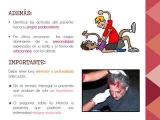 ADEMÁS:
• Identificar las actitudes del paciente
hacia su propio padecimiento.
• Por último, reconocer los rasgos
dominantes de su personalidad
expresados en su estilo y su forma de
relacionarse con los demás.
IMPORTANTE:
Debe tener luna extensión y profundidad
adecuada.
No es sensato interrogar a pacientes
que acaban de sufrir un traumatismo
severo.
O preguntar sobre la infancia a
pacientes que padecen una
enfermedad maligna avanzada.
 