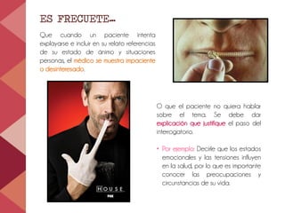 ES FRECUETE…
Que cuando un paciente intenta
explayarse e incluir en su relato referencias
de su estado de ánimo y situaciones
personas, el médico se muestra impaciente
o desinteresado.
O que el paciente no quiera hablar
sobre el tema. Se debe dar
explicación que justifique el paso del
interrogatorio.
• Por ejemplo: Decirle que los estados
emocionales y las tensiones influyen
en la salud, por lo que es importante
conocer las preocupaciones y
circunstancias de su vida.
 