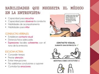 HABILIDADES QUE NECESITA EL MÉDICO
EN LA ENTREVISTA:
• Capacidad para escuchar
• Capacidad para observar la conducta
• Habilidades de acompañamiento
• Habilidades para influir
CONDUCTAS VERBALES:
• Establecer contacto visual
• Distancia física adecuada
• Expresiones faciales coherentes con el
tono de la entrevista
ESCUCHA ACTIIVA:
• Conceder tiempo
• Prestar atención
• Evitar interrupciones
• No adelantar conclusiones o suponer
• Controlar las emociones
 