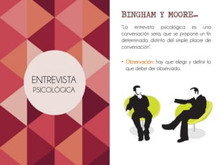 ENTREVISTA
PSICOLÓGICA
BINGHAM Y MOORE…
“La entrevista psicológica es una
conversación seria, que se propone un fin
determinado, distinto del simple placer de
conversación”.
• Observación: hay que elegir y definir lo
que debe der observado.
 