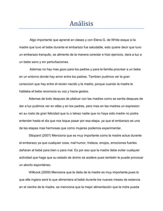 Análisis

       Algo importante que aprendi en clases y con Elena G. de White esque si la

madre que tuvo el bebe durante el embarazo fue saludable, esto quiere decir que tuvo

un embarazo tranquilo, se alimento de la manera corectar e hizo ejercicio, dara a luz a

un bebe sano y sin perturbaciones.

       Ademas no hay mas gozo para los padres y para la familia procrear a un bebe

en un entorno donde hay amor entre los padres. Tambien pudimos ver la gran

coneccion que hay entre el recien nacido y la madre, porque cuando la madre le

hablaba el bebe reconocia su voz y hacia gestos.

      Ademas de todo despues de platicar con las madres como se sentia despues de

dar a luz pudimos ver en ellas y en los padres, pero mas en las madres un expresion

en su rosto de gran felicidad que tu o talvez nadie que no haya sido madre no podra

entender hasta el dia que nos toque pasar por esa etapa, ya que el embarazo es una

de las etapas mas hermosas que como mujeres podemos experimentar.

      Sttopard (2007) Menciona que es muy importante como la madre actue durante

el embarazo ya que cualquier cosa, mal humor, tristeza, enojos, emociones fuertes

dañaran al bebé para bien o para mal. Es por eso que la madre debe evitar cualquier

actividad que haga que su estado de ánimo se acelere pues también le puede provocar

un aborto espontáneo.

      Willcock (2009) Menciona que la dieta de la madre es muy importante,pues lo

que ella ingiera será lo que alimentara al bebé durante los nueves meses de estancia

en el vientre de la madre, se menciona que la mejor alimentación que la mdre pueda
 