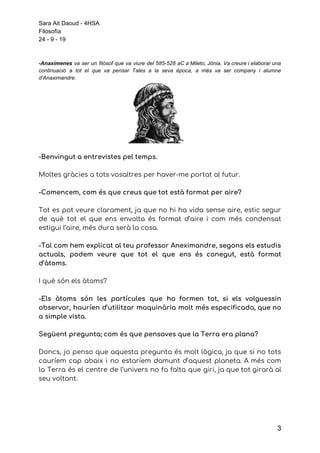 Sara Ait Daoud - 4HSA
Filosofía
24 - 9 - 19
-Anaxímenes va ser un filòsof que va viure del 585-528 aC a Mileto, Jònia. Va creure i elaborar una
continuació a tot el que va pensar Tales a la seva època, a més va ser company i alumne
d’Anaximandre.
-Benvingut a entrevistes pel temps. 
 
Moltes gràcies a tots vosaltres per haver-me portat al futur. 
 
-Comencem, com és que creus que tot està format per aire? 
 
Tot es pot veure clarament, ja que no hi ha vida sense aire, estic segur                             
de què tot el que ens envolta és format d’aire i com més condensat                           
estigui l’aire, més dura serà la cosa. 
 
-Tal com hem explicat al teu professor Aneximandre, segons els estudis                     
actuals, podem veure que tot el que ens és conegut, està format                       
d’àtoms. 
 
I què són els àtoms? 
 
-Els àtoms són les partícules que ho formen tot, si els volguessin                       
observar, hauríen d’utilitzar maquinària molt més especificada, que no                 
a simple vista. 
 
Següent pregunta; com és que pensaves que la Terra era plana? 
 
Doncs, jo penso que aquesta pregunta és molt lògica, ja que si no tots                           
cauríem cap abaix i no estaríem damunt d’aquest planeta. A més com                       
la Terra és el centre de l’univers no fa falta que giri, ja que tot girarà al                                 
seu voltant. 
 
 
3
 