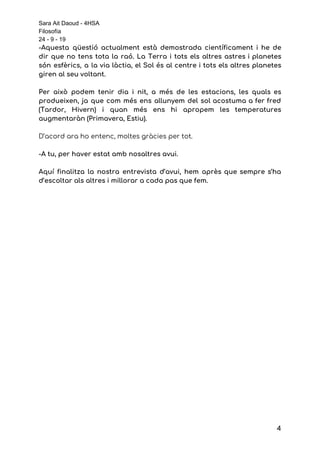 Sara Ait Daoud - 4HSA
Filosofía
24 - 9 - 19
-Aquesta qüestió actualment està demostrada científicament i he de                 
dir que no tens tota la raó. La Terra i tots els altres astres i planetes                               
són esfèrics, a la via làctia, el Sol és al centre i tots els altres planetes                               
giren al seu voltant.  
 
Per això podem tenir dia i nit, a més de les estacions, les quals es                             
produeixen, ja que com més ens allunyem del sol acostuma a fer fred                         
(Tardor, Hivern) i quan més ens hi apropem les temperatures                   
augmentaràn (Primavera, Estiu). 
 
D’acord ara ho entenc, moltes gràcies per tot. 
 
-A tu, per haver estat amb nosaltres avui. 
 
Aquí finalitza la nostra entrevista d’avui, hem après que sempre s’ha                     
d’escoltar als altres i millorar a cada pas que fem. 
4
 
