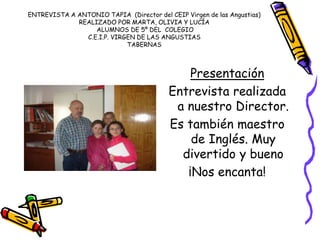 ENTREVISTA A ANTONIO TAPIA (Director del CEIP Virgen de las Angustias)
REALIZADO POR MARTA, OLIVIA Y LUCÍA
ALUMNOS DE 5º DEL COLEGIO
C.E.I.P. VIRGEN DE LAS ANGUSTIAS
TABERNAS
Presentación
Entrevista realizada
a nuestro Director.
Es también maestro
de Inglés. Muy
divertido y bueno
¡Nos encanta!
 