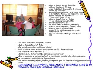 • ¿Te gustan los niños del colegio? Me encantan.
• ¿Cuál es tu clase favorita? Todas
• ¿Te gustaría hacer algún cambio en el colegio?
• Poner un aula de idioma, y una piscina para educación física. Hacer un teatro.
• ¿Te llevas bien con los maestros? Si
• ¿Cambiarías algo de tu oficio? Que los niños quisieran aprender.
• ¿Qué es lo que más te gusta de tu oficio? La investigación, y enseñar a los niños cosas nuevas.
• ¿Y lo que menos? La indisciplina de algunos alumnos.
• ¿Te gustaría darnos algún consejo? Trabajar sin pereza ,para ser personas cultas y preparadas para el
futuro.
• AGRADECEMOS A ANTONIO SU RECIBIMIENTO Y DEDICARNOS PARTE DE SU
TIEMPO EN RESPONDER NUESTRAS PREGUNTAS.
• ¿Cómo te llamas? Antonio Tapia López
• ¿Cuántos años tienes? 57 años
• ¿A qué te dedicas? Soy maestro de idioma y
también soy el director.
• ¿Por qué quisiste dedicarte a este oficio? Porque
en la vida todos tenemos que prepararnos para
ser algo y yo opté por ser maestro.
• ¿Tienes hijos? Tengo 2 hijos
• ¿Cómo se llaman? Alberto y Andrés
• ¿Tú has sido siempre director? No
• ¿Llegaste a graduarte? Si
• ¿De dónde eres? De Almería (almeriense)
• ¿Cómo se llaman tus padres? Antonio y María
• ¿Cómo se llama tu mujer? Ángeles
• ¿Alguno de tus familiares se dedicaron a lo
mismo que tú? No
• ¿Qué año empezaste a trabajar este oficio?
1980
 
