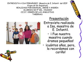 ENTREVISTA A ISA FERNÁNDEZ (Maestra de E. Infantil del CEIP
Virgen de las Angustias)
REALIZADO POR EMANUEL, IRENE Y ANDREA
ALUMNOS DE 5º DEL COLEGIO
C.E.I.P. VIRGEN DE LAS ANGUSTIAS
TABERNAS
Presentación
Entrevista realizada
a Isa, maestra de
E. Infantil.
• ¡ Fue nuestra
maestra cuando
éramos pequeños!
• ¡cuántos años, pero,
la recordamos con
cariño!
 