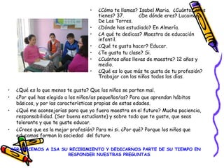 • ¿Qué es lo que menos te gusta? Que los niños se porten mal.
• ¿Por qué has elegido a los niños/as pequeños/as? Para que aprendan hábitos
básicos, y por las características propias de estas edades.
• ¿Qué me aconsejarías para que yo fuera maestra en el futuro? Mucha paciencia,
responsabilidad. (Ser buena estudiante) y sobre todo que te guste, que seas
tolerante y que te guste educar.
• ¿Crees que es la mejor profesión? Para mi si. ¿Por qué? Porque los niños que
educamos forman la sociedad del futuro.
AGRADECEMOS A ISA SU RECIBIMIENTO Y DEDICARNOS PARTE DE SU TIEMPO EN
RESPONDER NUESTRAS PREGUNTAS.
• ¿Cómo te llamas? Isabel Maria. ¿Cuántos años
tienes? 37. ¿De dónde eres? Lucainena
De Las Torres.
• ¿Dónde has estudiado? En Almería.
• ¿A qué te dedicas? Maestra de educación
infantil.
• ¿Qué te gusta hacer? Educar.
• ¿Te gusta tu clase? Si.
• ¿Cuántos años llevas de maestra? 12 años y
medio.
• ¿Qué es lo que más te gusta de tu profesión?
Trabajar con los niños todos los días.
 