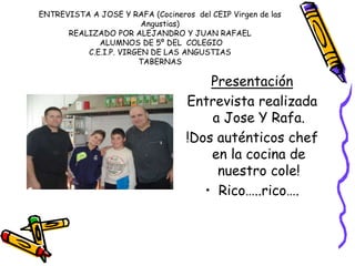 ENTREVISTA A JOSE Y RAFA (Cocineros del CEIP Virgen de las
Angustias)
REALIZADO POR ALEJANDRO Y JUAN RAFAEL
ALUMNOS DE 5º DEL COLEGIO
C.E.I.P. VIRGEN DE LAS ANGUSTIAS
TABERNAS
Presentación
Entrevista realizada
a Jose Y Rafa.
!Dos auténticos chef
en la cocina de
nuestro cole!
• Rico…..rico….
 
