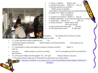 • 11. ¿Qué comida os gusta más? Rafael: Los pucheros. José: Patatas fritas con huevos y lomo.
• 12. Creéis que la comida que hacéis aquí es sana para los niños. Si.
• 13. ¿Creéis que hacéis mucha comida de más? No.
• 14. ¿Por qué elegiste es profesión? Rafael: Porque es una buena profesión. José: porque es una
profesión bonita.
• 15. ¿Aconsejarías a tu hijo/a que siguiera tu camino y se hiciese cocinero? Rafael: si
José: no
• ¿Por qué? Rafael: porque es un oficio con futuro. José: Le aconsejaría que hiciese una profesión
que le gustase.
• 16. ¿Crees que tu trabajo está bien pagado? No ¿Por qué? Porque cobramos muy poco.
• 17. Te gustaría decirnos algo más: Si, hincad bien los codos para tener un buen futuro.
Y CON ESTE CONSEJO, DAMOS LAS GRACIAS A LOS COCINEROS POR DEDICARNOS SU
TIEMPO.
• 1. ¿Cómo os llamáis? Rafael y José.
• 2. ¿Cuántos años tenéis? Rafael: 43 José: 41
• 3. ¿Por qué quisisteis ser cocineros?
• Rafael: porque me gustaba.
• José: porque es una profesión que me gustaba desde pequeño.
• 4. ¿Dónde vivís? Rafael: en Tabernas
• José: en Roquetas.
• 5. ¿Os gusta ser cocineros? Rafael: si. José: Si
• 6. ¿Dónde estudiasteis? En la escuela de hostelería. En Almería.
• 7. ¿tenéis hijos? Rafael: Si. 2 José: si 2.
• 8. ¿Cómo se llaman? Rafael: Rafa e Irene.
• José: José y David.
• 9. ¿Qué comida soléis hacer aquí? De todo.
• 10. ¿Os lleváis bien los dos? Si. Muy bien.
 