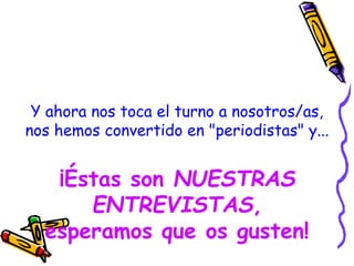 Y ahora nos toca el turno a nosotros/as,
nos hemos convertido en "periodistas" y...
¡Éstas son NUESTRAS
ENTREVISTAS,
esperamos que os gusten!
 