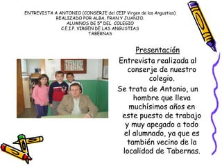 ENTREVISTA A ANTONIO (CONSERJE del CEIP Virgen de las Angustias)
REALIZADO POR ALBA, FRAN Y JUANJO.
ALUMNOS DE 5º DEL COLEGIO
C.E.I.P. VIRGEN DE LAS ANGUSTIAS
TABERNAS
Presentación
Entrevista realizada al
conserje de nuestro
colegio.
Se trata de Antonio, un
hombre que lleva
muchísimos años en
este puesto de trabajo
y muy apegado a todo
el alumnado, ya que es
también vecino de la
localidad de Tabernas.
 