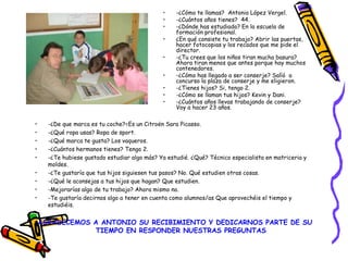 • -¿De que marca es tu coche?=Es un Citroën Sara Picasso.
• -¿Qué ropa usas? Ropa de sport.
• -¿Qué marca te gusta? Los vaqueros.
• -¿Cuántos hermanos tienes? Tengo 2.
• -¿Te hubiese gustado estudiar algo más? Ya estudié. ¿Qué? Técnico especialista en matriceria y
moldes.
• -¿Te gustaría que tus hijos siguiesen tus pasos? No. Qué estudien otras cosas.
• -¿Qué le aconsejas a tus hijos que hagan? Que estudien.
• -Mejorarías algo de tu trabajo? Ahora mismo no.
• -Te gustaría decirnos algo a tener en cuenta como alumnos/as Que aprovechéis el tiempo y
estudiéis.
AGRADECEMOS A ANTONIO SU RECIBIMIENTO Y DEDICARNOS PARTE DE SU
TIEMPO EN RESPONDER NUESTRAS PREGUNTAS.
• -¿Cómo te llamas? Antonio López Vergel.
• -¿Cuántos años tienes? 44.
• -¿Dónde has estudiado? En la escuela de
formación profesional.
• ¿En qué consiste tu trabajo? Abrir las puertas,
hacer fotocopias y los recados que me pide el
director.
• -¿Tu crees que los niños tiran mucha basura?
Ahora tiran menos que antes porque hay muchos
contenedores.
• -¿Cómo has llegado a ser conserje? Salíó a
concurso la plaza de conserje y me eligieron.
• -¿Tienes hijos? Si, tengo 2.
• -¿Cómo se llaman tus hijos? Kevin y Dani.
• -¿Cuántos años llevas trabajando de conserje?
Voy a hacer 23 años.
 